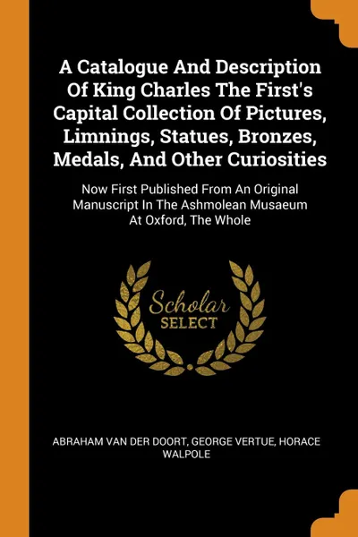 Обложка книги A Catalogue And Description Of King Charles The First.s Capital Collection Of Pictures, Limnings, Statues, Bronzes, Medals, And Other Curiosities. Now First Published From An Original Manuscript In The Ashmolean Musaeum At Oxford, The Whole, George Vertue, Horace Walpole