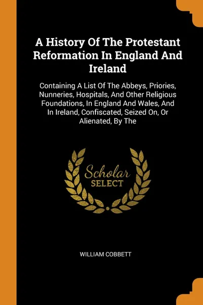 Обложка книги A History Of The Protestant Reformation In England And Ireland. Containing A List Of The Abbeys, Priories, Nunneries, Hospitals, And Other Religious Foundations, In England And Wales, And In Ireland, Confiscated, Seized On, Or Alienated, By The, William Cobbett