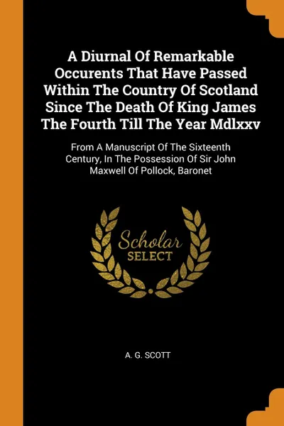 Обложка книги A Diurnal Of Remarkable Occurents That Have Passed Within The Country Of Scotland Since The Death Of King James The Fourth Till The Year Mdlxxv. From A Manuscript Of The Sixteenth Century, In The Possession Of Sir John Maxwell Of Pollock, Baronet, A. G. Scott