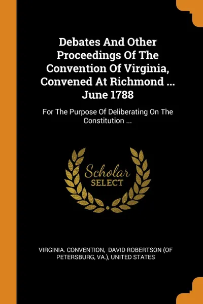 Обложка книги Debates And Other Proceedings Of The Convention Of Virginia, Convened At Richmond ... June 1788. For The Purpose Of Deliberating On The Constitution ..., Virginia. Convention, Va.)