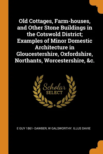 Обложка книги Old Cottages, Farm-houses, and Other Stone Buildings in the Cotswold District; Examples of Minor Domestic Architecture in Gloucestershire, Oxfordshire, Northants, Worcestershire, .c., E Guy 1861- Dawber, W Galsworthy. illus Davie