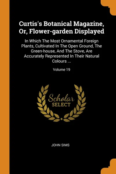 Обложка книги Curtis.s Botanical Magazine, Or, Flower-garden Displayed. In Which The Most Ornamental Foreign Plants, Cultivated In The Open Ground, The Green-house, And The Stove, Are Accurately Represented In Their Natural Colours ...; Volume 19, John Sims