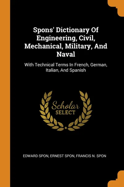 Обложка книги Spons. Dictionary Of Engineering, Civil, Mechanical, Military, And Naval. With Technical Terms In French, German, Italian, And Spanish, Edward Spon, Ernest Spon