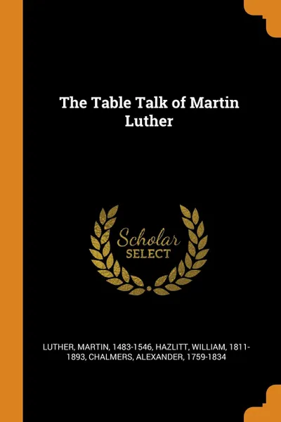 Обложка книги The Table Talk of Martin Luther, Martin Luther, William Hazlitt, Alexander Chalmers