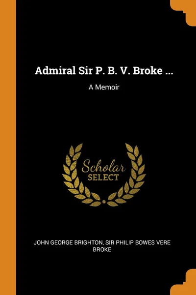 Обложка книги Admiral Sir P. B. V. Broke ... A Memoir, John George Brighton