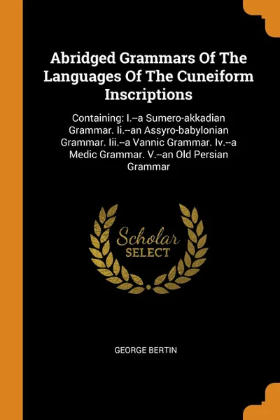 Обложка книги Abridged Grammars Of The Languages Of The Cuneiform Inscriptions. Containing: I.--a Sumero-akkadian Grammar. Ii.--an Assyro-babylonian Grammar. Iii.--a Vannic Grammar. Iv.--a Medic Grammar. V.--an Old Persian Grammar, George Bertin