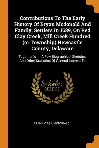 Обложка книги Contributions To The Early History Of Bryan Mcdonald And Family, Settlers In 1689, On Red Clay Creek, Mill Creek Hundred (or Township) Newcastle County, Delaware. Together With A Few Biographical Sketches And Other Statistics Of General Interest To, Frank Virgil McDonald