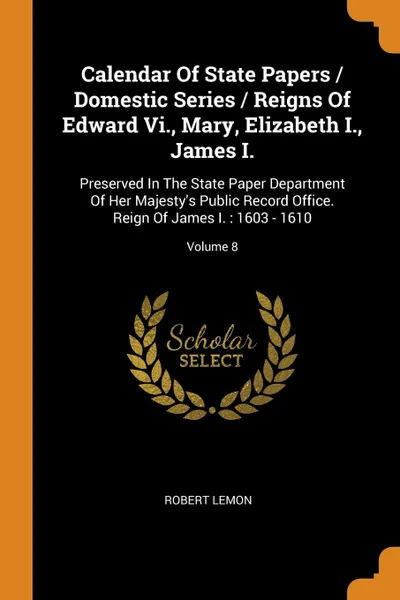 Обложка книги Calendar Of State Papers / Domestic Series / Reigns Of Edward Vi., Mary, Elizabeth I., James I. Preserved In The State Paper Department Of Her Majesty.s Public Record Office. Reign Of James I. : 1603 - 1610; Volume 8, Robert Lemon