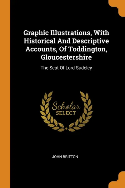 Обложка книги Graphic Illustrations, With Historical And Descriptive Accounts, Of Toddington, Gloucestershire. The Seat Of Lord Sudeley, John Britton