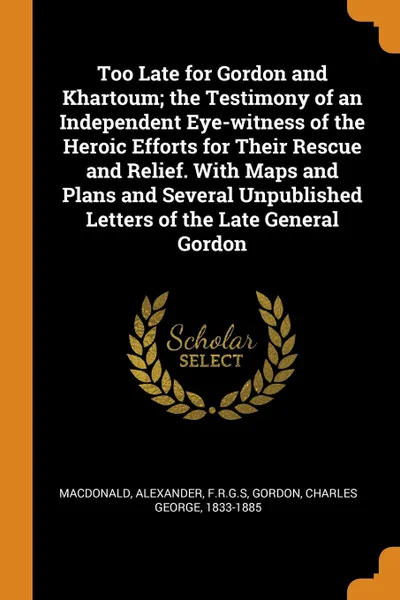 Обложка книги Too Late for Gordon and Khartoum; the Testimony of an Independent Eye-witness of the Heroic Efforts for Their Rescue and Relief. With Maps and Plans and Several Unpublished Letters of the Late General Gordon, Alexander Macdonald, Charles George Gordon