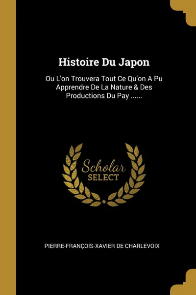 Обложка книги Histoire Du Japon. Ou L.on Trouvera Tout Ce Qu.on A Pu Apprendre De La Nature . Des Productions Du Pay ......, Pierre-François-Xavier de Charlevoix