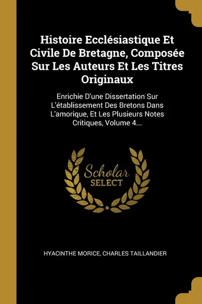 Обложка книги Histoire Ecclesiastique Et Civile De Bretagne, Composee Sur Les Auteurs Et Les Titres Originaux. Enrichie D.une Dissertation Sur L.etablissement Des Bretons Dans L.amorique, Et Les Plusieurs Notes Critiques, Volume 4..., Hyacinthe Morice, Charles Taillandier