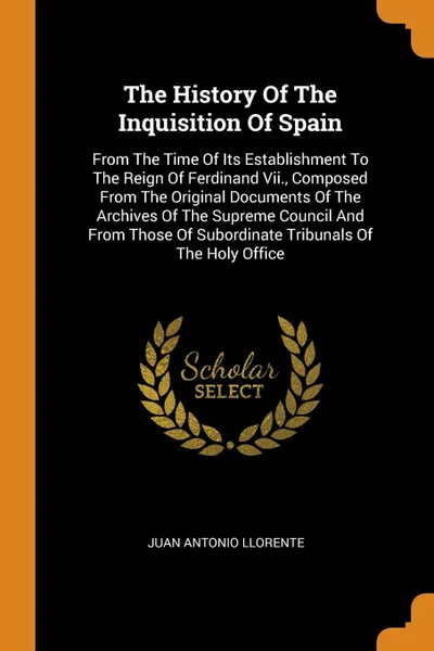 Обложка книги The History Of The Inquisition Of Spain. From The Time Of Its Establishment To The Reign Of Ferdinand Vii., Composed From The Original Documents Of The Archives Of The Supreme Council And From Those Of Subordinate Tribunals Of The Holy Office, Juan Antonio Llorente