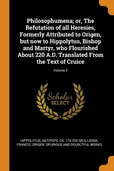 Обложка книги Philosophumena; or, The Refutation of all Heresies, Formerly Attributed to Origen, but now to Hippolytus, Bishop and Martyr, who Flourished About 220 A.D. Translated From the Text of Cruice; Volume 2, Antipope Hippolytus, Francis Legge, Origen doubltful Spurious and works