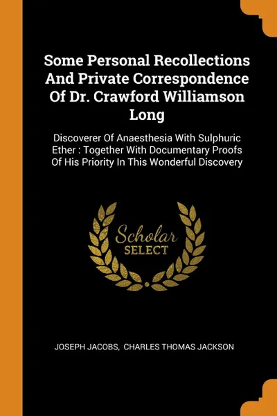 Обложка книги Some Personal Recollections And Private Correspondence Of Dr. Crawford Williamson Long. Discoverer Of Anaesthesia With Sulphuric Ether : Together With Documentary Proofs Of His Priority In This Wonderful Discovery, Joseph Jacobs