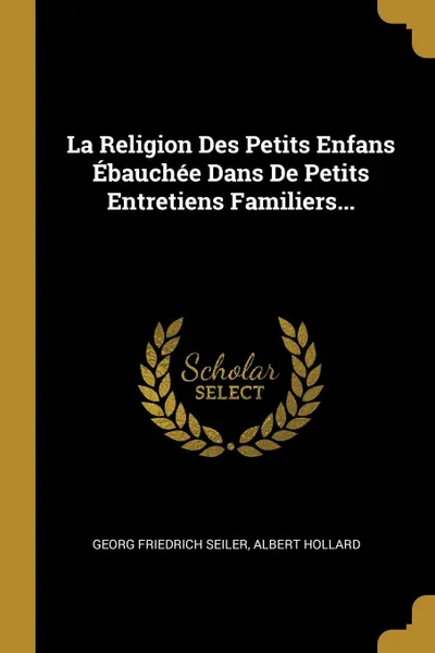Обложка книги La Religion Des Petits Enfans Ebauchee Dans De Petits Entretiens Familiers..., Georg Friedrich Seiler, Albert Hollard