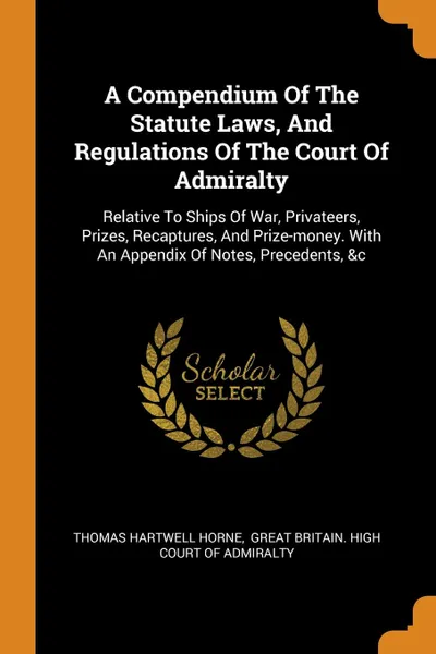 Обложка книги A Compendium Of The Statute Laws, And Regulations Of The Court Of Admiralty. Relative To Ships Of War, Privateers, Prizes, Recaptures, And Prize-money. With An Appendix Of Notes, Precedents, .c, Thomas Hartwell Horne