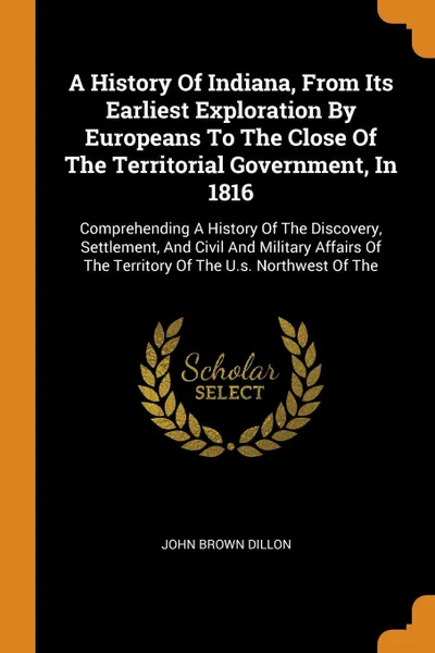 Обложка книги A History Of Indiana, From Its Earliest Exploration By Europeans To The Close Of The Territorial Government, In 1816. Comprehending A History Of The Discovery, Settlement, And Civil And Military Affairs Of The Territory Of The U.s. Northwest Of The, John Brown Dillon