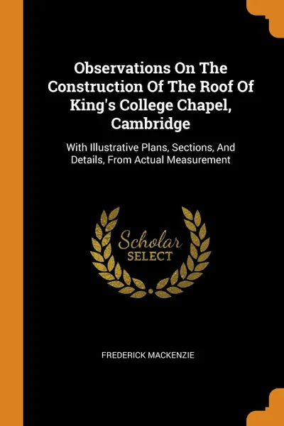 Обложка книги Observations On The Construction Of The Roof Of King.s College Chapel, Cambridge. With Illustrative Plans, Sections, And Details, From Actual Measurement, Frederick Mackenzie