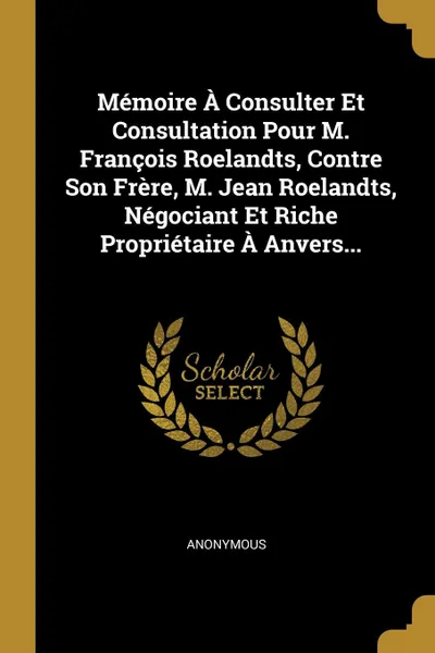 Обложка книги Memoire A Consulter Et Consultation Pour M. Francois Roelandts, Contre Son Frere, M. Jean Roelandts, Negociant Et Riche Proprietaire A Anvers..., M. l'abbé Trochon