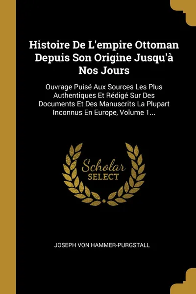 Обложка книги Histoire De L.empire Ottoman Depuis Son Origine Jusqu.a Nos Jours. Ouvrage Puise Aux Sources Les Plus Authentiques Et Redige Sur Des Documents Et Des Manuscrits La Plupart Inconnus En Europe, Volume 1..., Joseph von Hammer-Purgstall