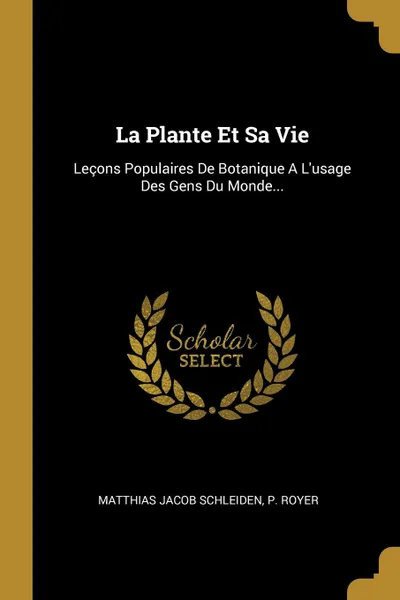 Обложка книги La Plante Et Sa Vie. Lecons Populaires De Botanique A L.usage Des Gens Du Monde..., Matthias Jacob Schleiden, P. Royer