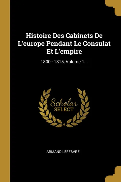 Обложка книги Histoire Des Cabinets De L.europe Pendant Le Consulat Et L.empire. 1800 - 1815, Volume 1..., Armand Lefebvre