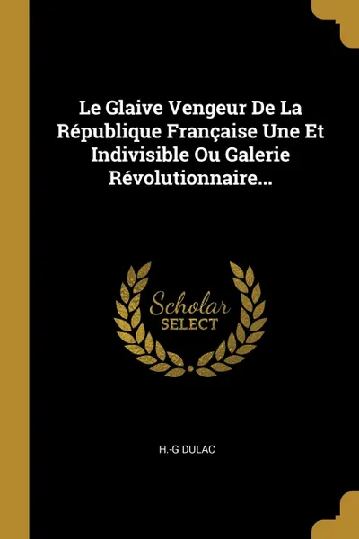 Обложка книги Le Glaive Vengeur De La Republique Francaise Une Et Indivisible Ou Galerie Revolutionnaire..., H.-G Dulac