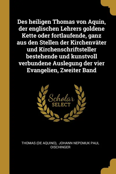 Обложка книги Des heiligen Thomas von Aquin, der englischen Lehrers goldene Kette oder fortlaufende, ganz aus den Stellen der Kirchenvater und Kirchenschriftsteller bestehende und kunstvoll verbundene Auslegung der vier Evangelien, Zweiter Band, Thomas (de Aquino)