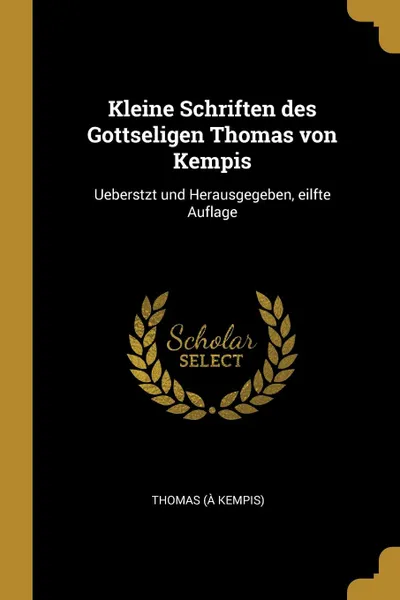 Обложка книги Kleine Schriften des Gottseligen Thomas von Kempis. Ueberstzt und Herausgegeben, eilfte Auflage, Thomas (à Kempis)