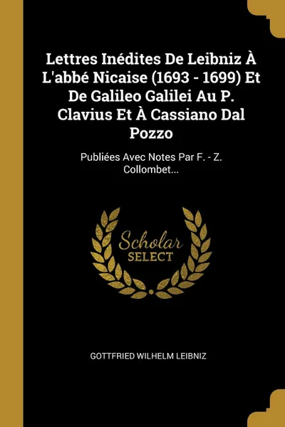 Обложка книги Lettres Inedites De Leibniz A L.abbe Nicaise (1693 - 1699) Et De Galileo Galilei Au P. Clavius Et A Cassiano Dal Pozzo. Publiees Avec Notes Par F. - Z. Collombet..., Gottfried Wilhelm Leibniz