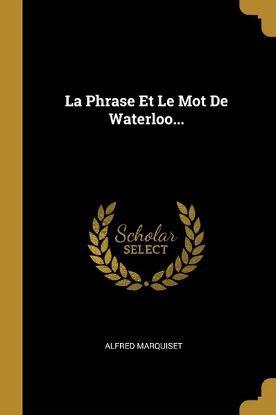 Обложка книги La Phrase Et Le Mot De Waterloo..., Alfred Marquiset