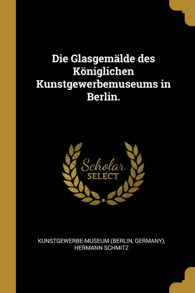 Обложка книги Die Glasgemalde des Koniglichen Kunstgewerbemuseums in Berlin., Kunstgewerbe-Museum (Berlin, Germany), Hermann Schmitz