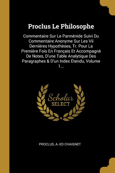 Обложка книги Proclus Le Philosophe. Commentaire Sur Le Parmenide Suivi Du Commentaire Anonyme Sur Les Vii Dernieres Hypotheses, Tr. Pour La Premiere Fois En Francais Et Accompagne De Notes, D.une Table Analytique Des Paragraphes . D.un Index Etendu, Volume 1..., A.-Ed Chaignet