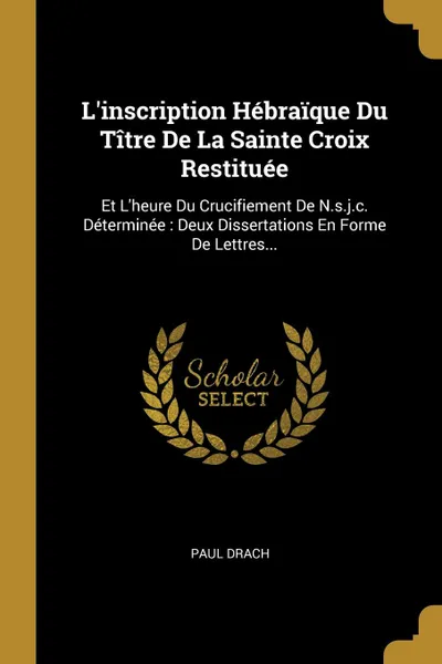 Обложка книги L.inscription Hebraique Du Titre De La Sainte Croix Restituee. Et L.heure Du Crucifiement De N.s.j.c. Determinee : Deux Dissertations En Forme De Lettres..., Paul Drach