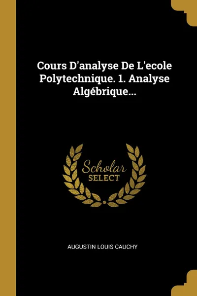 Обложка книги Cours D.analyse De L.ecole Polytechnique. 1. Analyse Algebrique..., Augustin Louis Cauchy
