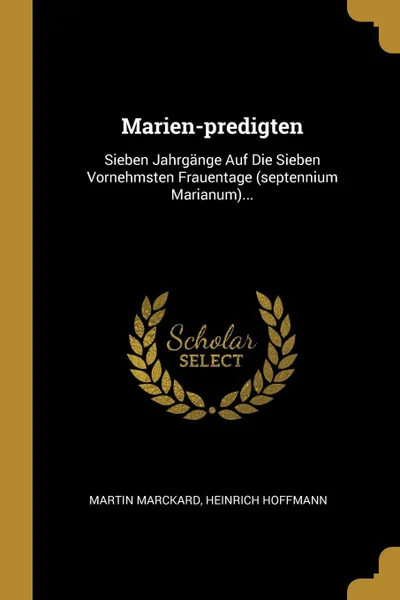 Обложка книги Marien-predigten. Sieben Jahrgange Auf Die Sieben Vornehmsten Frauentage (septennium Marianum)..., Martin Marckard, Heinrich Hoffmann