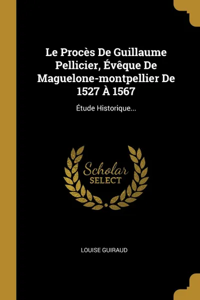 Обложка книги Le Proces De Guillaume Pellicier, Eveque De Maguelone-montpellier De 1527 A 1567. Etude Historique..., Louise Guiraud
