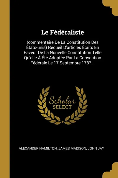 Обложка книги Le Federaliste. (commentaire De La Constitution Des Etats-unis) Recueil D.articles Ecrits En Faveur De La Nouvelle Constitution Telle Qu.elle A Ete Adoptee Par La Convention Federale Le 17 Septembre 1787..., Alexander Hamilton, James Madison, John Jay