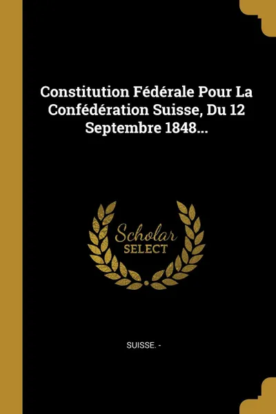 Обложка книги Constitution Federale Pour La Confederation Suisse, Du 12 Septembre 1848..., Suisse. -