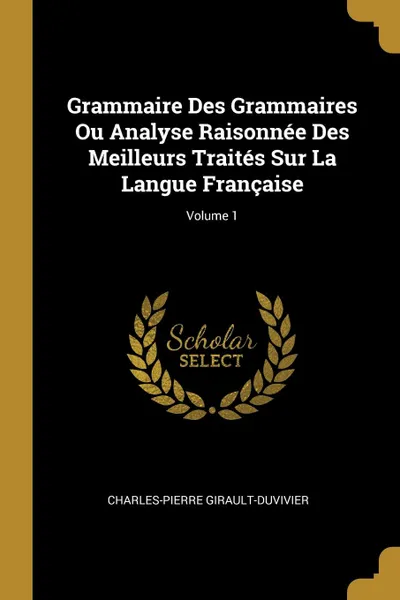 Обложка книги Grammaire Des Grammaires Ou Analyse Raisonnee Des Meilleurs Traites Sur La Langue Francaise; Volume 1, Charles-Pierre Girault-Duvivier