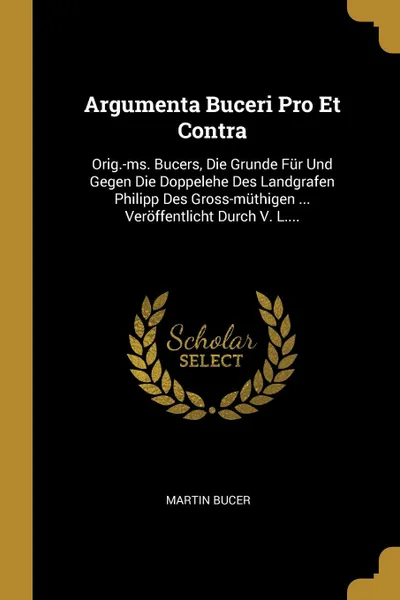 Обложка книги Argumenta Buceri Pro Et Contra. Orig.-ms. Bucers, Die Grunde Fur Und Gegen Die Doppelehe Des Landgrafen Philipp Des Gross-muthigen ... Veroffentlicht Durch V. L...., Martin Bucer