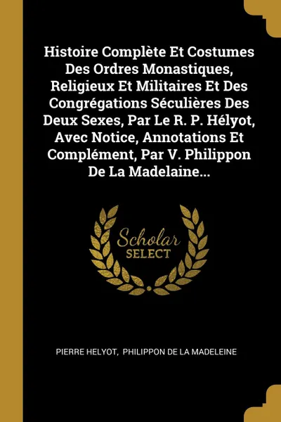 Обложка книги Histoire Complete Et Costumes Des Ordres Monastiques, Religieux Et Militaires Et Des Congregations Seculieres Des Deux Sexes, Par Le R. P. Helyot, Avec Notice, Annotations Et Complement, Par V. Philippon De La Madelaine..., Pierre Helyot