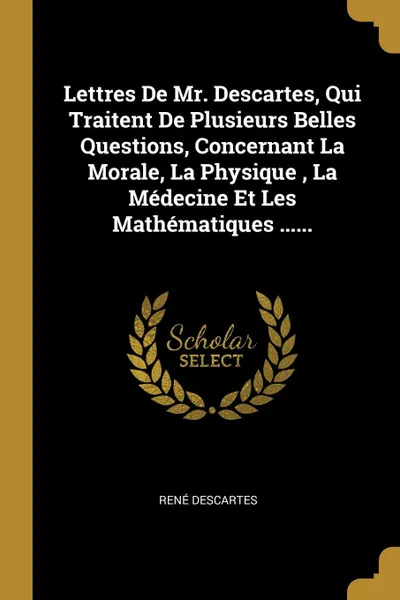 Обложка книги Lettres De Mr. Descartes, Qui Traitent De Plusieurs Belles Questions, Concernant La Morale, La Physique , La Medecine Et Les Mathematiques ......, René Descartes