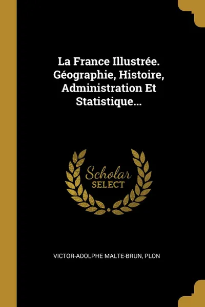 Обложка книги La France Illustree. Geographie, Histoire, Administration Et Statistique..., Victor-Adolphe Malte-Brun, Plon