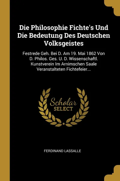 Обложка книги Die Philosophie Fichte.s Und Die Bedeutung Des Deutschen Volksgeistes. Festrede Geh. Bei D. Am 19. Mai 1862 Von D. Philos. Ges. U. D. Wissenschaftl. Kunstverein Im Arnimschen Saale Veranstalteten Fichtefeier..., Ferdinand Lassalle