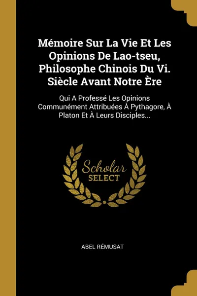 Обложка книги Memoire Sur La Vie Et Les Opinions De Lao-tseu, Philosophe Chinois Du Vi. Siecle Avant Notre Ere. Qui A Professe Les Opinions Communement Attribuees A Pythagore, A Platon Et A Leurs Disciples..., Abel Rémusat