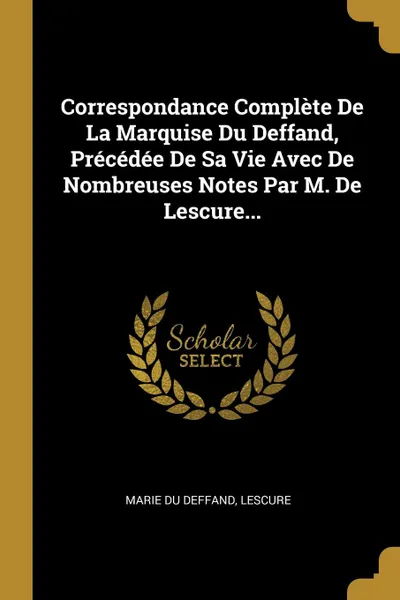 Обложка книги Correspondance Complete De La Marquise Du Deffand, Precedee De Sa Vie Avec De Nombreuses Notes Par M. De Lescure..., Marie Du Deffand, Lescure