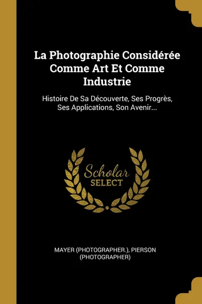 Обложка книги La Photographie Consideree Comme Art Et Comme Industrie. Histoire De Sa Decouverte, Ses Progres, Ses Applications, Son Avenir..., Mayer (photographer.), Pierson (photographer)