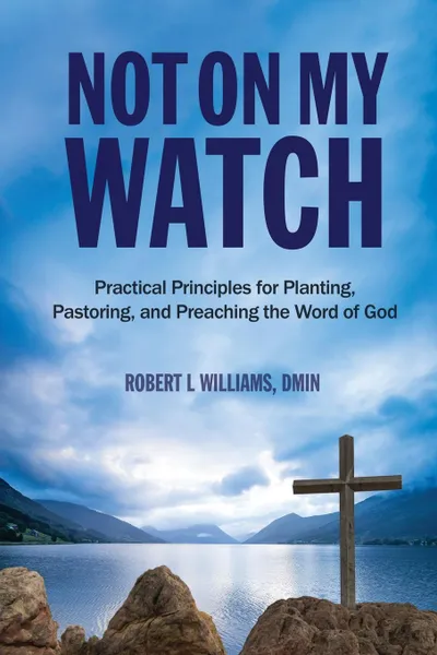 Обложка книги Not On My Watch. Practical Principles for Planting, Pastoring, and Preaching the Word of God, DMin Robert L Williams